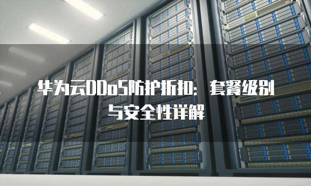 华为云DDoS防护折扣：套餐级别与安全性详解