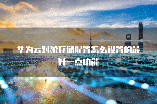 华为云对象存储配置怎么设置的最好一点功能