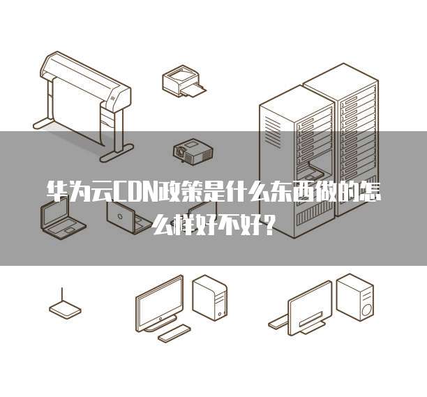 华为云CDN政策是什么东西做的怎么样好不好?