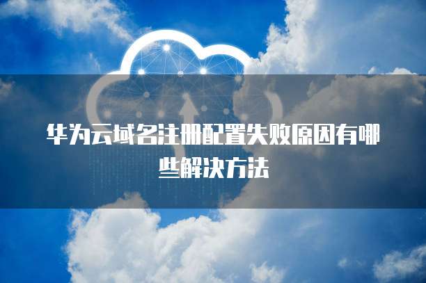 华为云域名注册配置失败原因有哪些解决方法