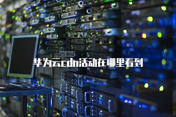 华为云cdn活动在哪里看到