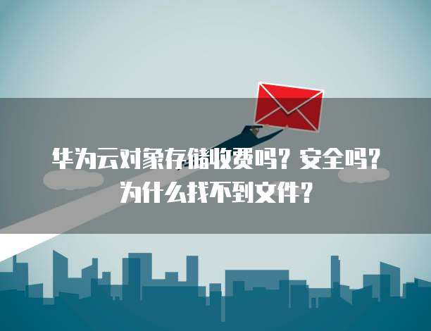 华为云对象存储收费吗?安全吗?为什么找不到文件?