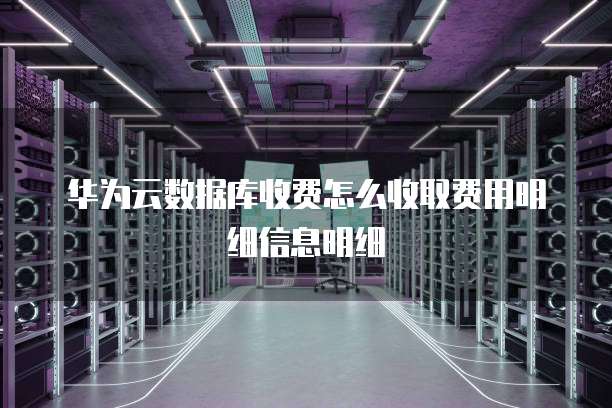 华为云数据库收费怎么收取费用明细信息明细