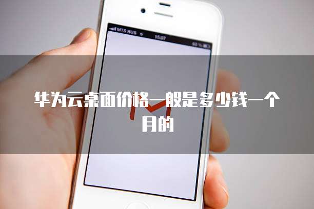 华为云桌面价格一般是多少钱一个月的