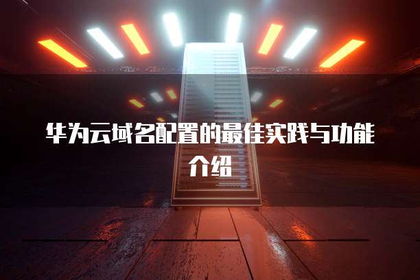 华为云域名配置的最佳实践与功能介绍