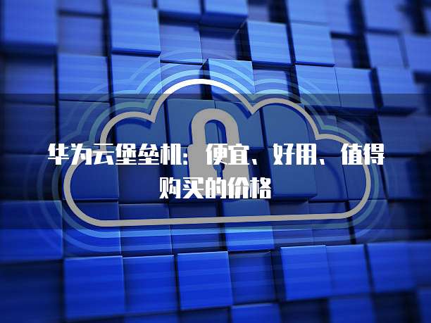 华为云堡垒机:便宜、好用、值得购买的价格