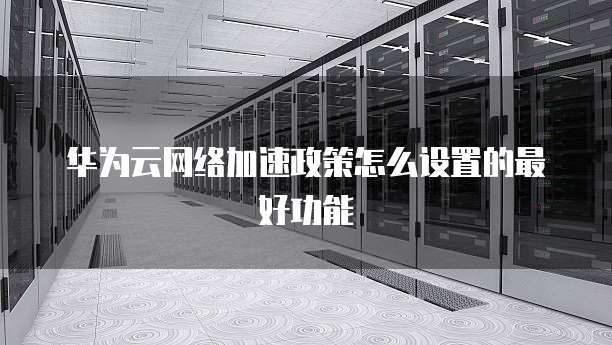 华为云网络加速政策怎么设置的最好功能