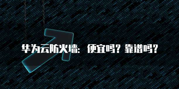 华为云防火墙:便宜吗?靠谱吗?