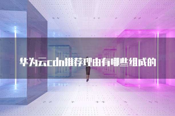 华为云cdn推荐理由有哪些组成的