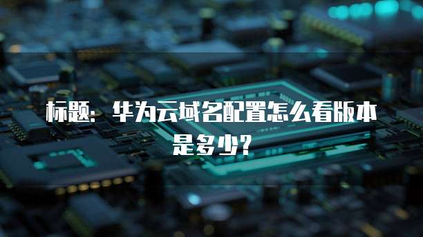 标题:华为云域名配置怎么看版本是多少?