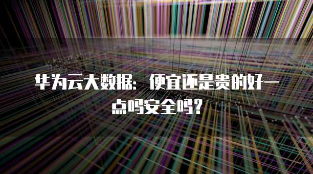 华为云大数据:便宜还是贵的好一点吗安全吗?