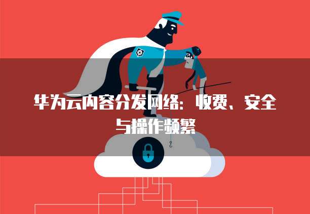 华为云内容分发网络：收费、安全与操作频繁