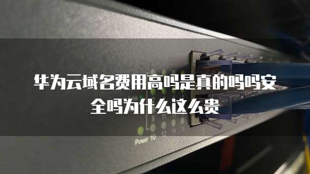 华为云域名费用高吗是真的吗吗安全吗为什么这么贵