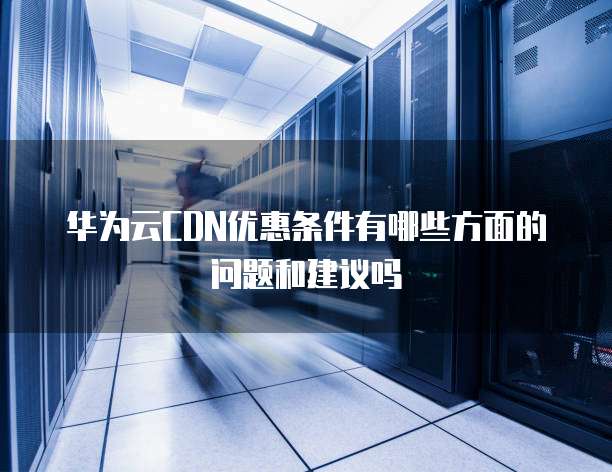 华为云CDN优惠条件有哪些方面的问题和建议吗