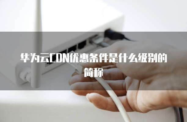 华为云CDN优惠条件是什么级别的简称