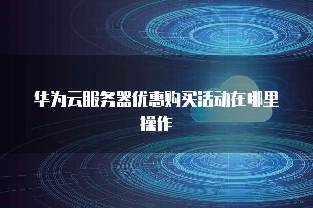 华为云服务器优惠购买活动在哪里操作
