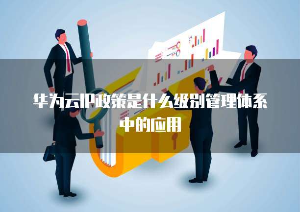华为云IP政策是什么级别管理体系中的应用