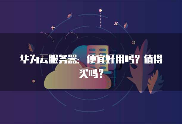华为云服务器:便宜好用吗?值得买吗?