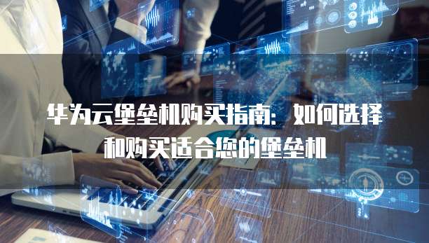 华为云堡垒机购买指南:如何选择和购买适合您的堡垒机