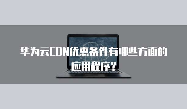 华为云CDN优惠条件有哪些方面的应用程序?