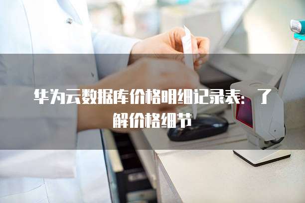 华为云数据库价格明细记录表：了解价格细节