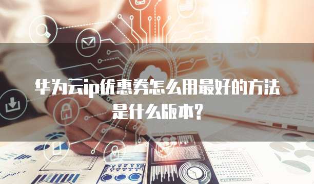 华为云ip优惠券怎么用最好的方法是什么版本?