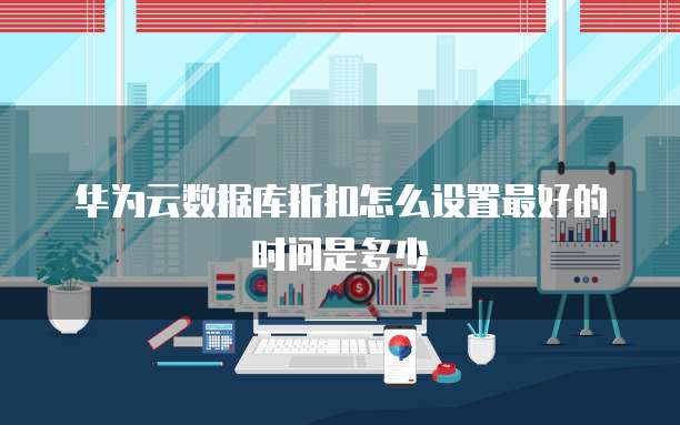 华为云数据库折扣怎么设置最好的时间是多少