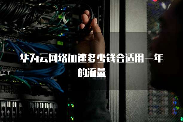 华为云网络加速多少钱合适用一年的流量