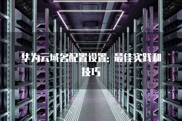 华为云域名配置设置: 最佳实践和技巧