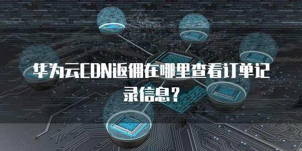 华为云CDN返佣在哪里查看订单记录信息?
