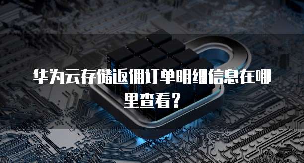 华为云存储返佣订单明细信息在哪里查看？