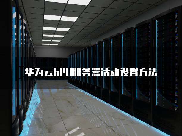 华为云GPU服务器活动设置方法