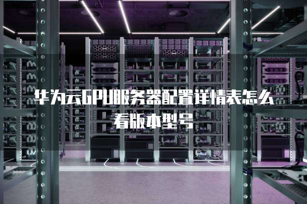 华为云GPU服务器配置详情表怎么看版本型号