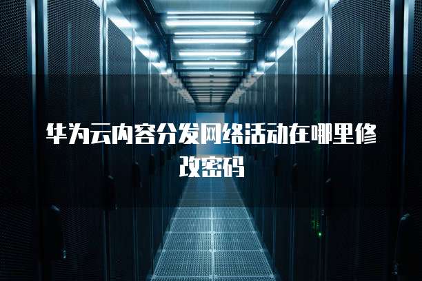 华为云内容分发网络活动在哪里修改密码