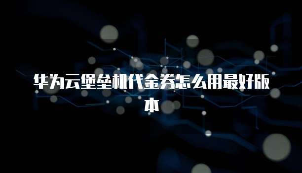 华为云堡垒机代金券怎么用最好版本