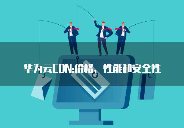 华为云CDN:价格、性能和安全性