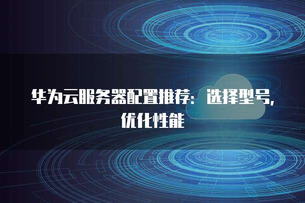 华为云服务器配置推荐:选择型号,优化性能