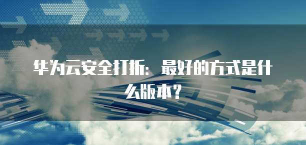 华为云安全打折:最好的方式是什么版本?