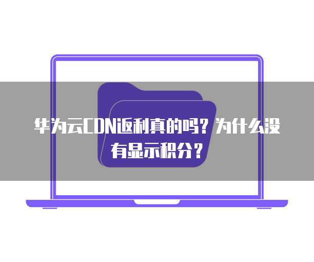 华为云CDN返利真的吗?为什么没有显示积分?