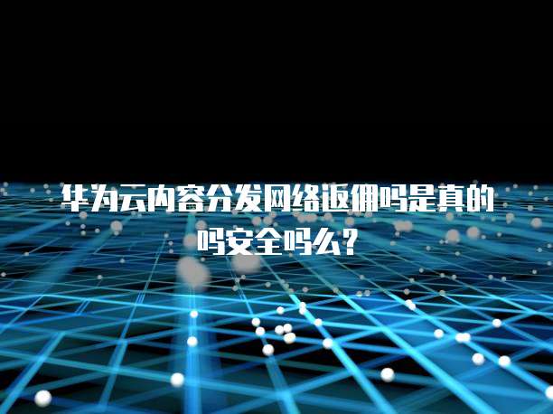 华为云内容分发网络返佣吗是真的吗安全吗么？