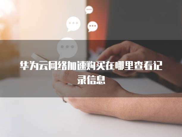 华为云网络加速购买在哪里查看记录信息