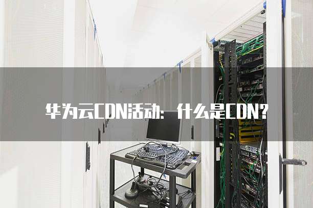 华为云CDN活动:什么是CDN?
