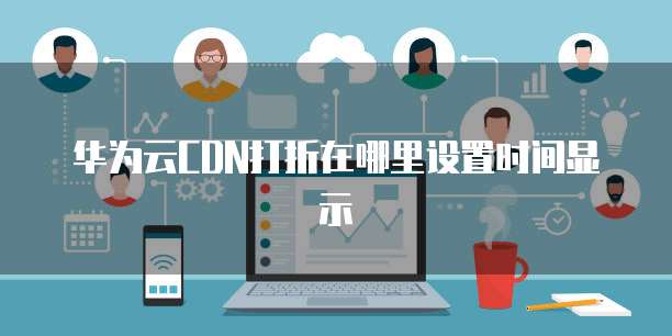 华为云CDN打折在哪里设置时间显示