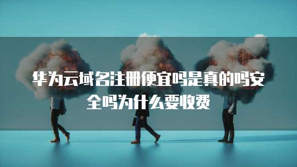 华为云域名注册便宜吗是真的吗安全吗为什么要收费