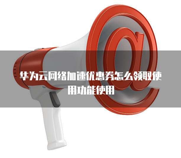 华为云网络加速优惠券怎么领取使用功能使用