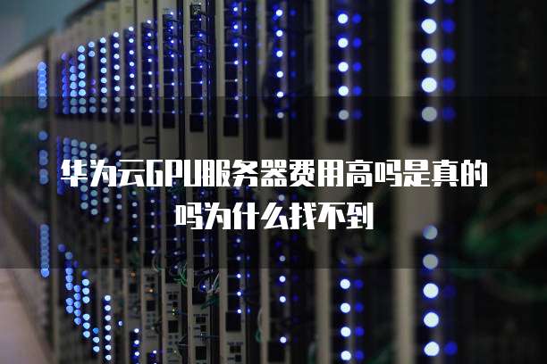 华为云GPU服务器费用高吗是真的吗为什么找不到