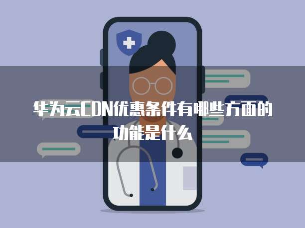 华为云CDN优惠条件有哪些方面的功能是什么