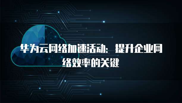 华为云网络加速活动：提升企业网络效率的关键
