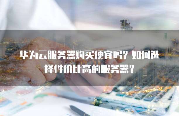 华为云服务器购买便宜吗？如何选择性价比高的服务器？