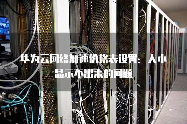 华为云网络加速价格表设置:大小显示不出来的问题